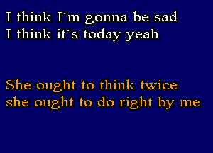 I think I'm gonna be sad
I think it's today yeah

She ought to think twice
she ought to do right by me