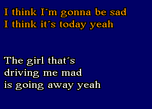 I think I'm gonna be sad
I think it's today yeah

The girl thafs
driving me mad
is going away yeah