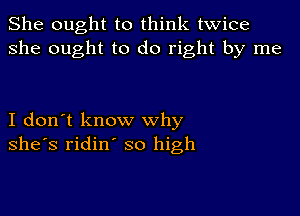 She ought to think twice
she ought to do right by me

I don't know why
she's ridin' so high