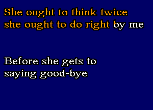 She ought to think twice
she ought to do right by me

Before she gets to
saying good-bye