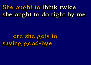 She ought to think twice
she ought to do right by me

ore she gets to
saying good-bye