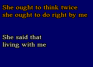 She ought to think twice
she ought to do right by me

She said that
living with me