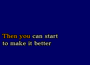 Then you can start
to make it better