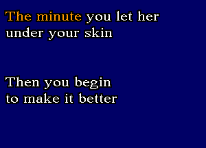 The minute you let her
under your Skin

Then you begin
to make it better