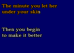 The minute you let her
under your Skin

Then you begin
to make it better