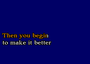 Then you begin
to make it better