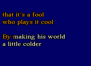 that it's a fool
who plays it cool

By making his world
a little colder