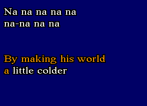 Na na na na na
na-na na na

By making his world
a little colder