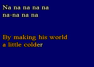 Na na na na na
na-na na na

By making his world
a little colder