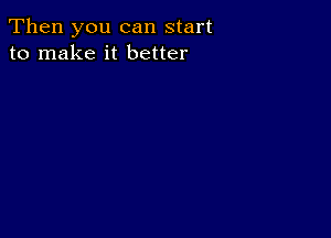 Then you can start
to make it better