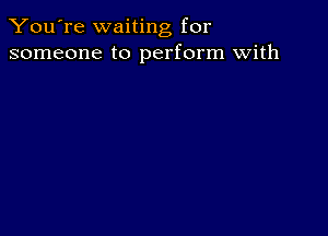 You're waiting for
someone to perform with