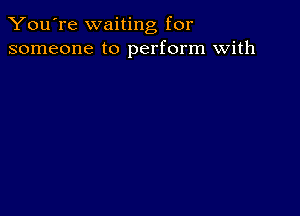 You're waiting for
someone to perform with