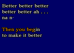 Better better better
better better ah . . .
na n-

Then you begin
to make it better