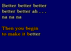 Better better better
better better ah . . .
na na na

Then you begin
to make it better