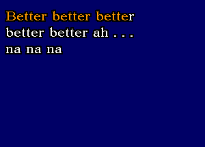 Better better better
better better ah . . .
na na na