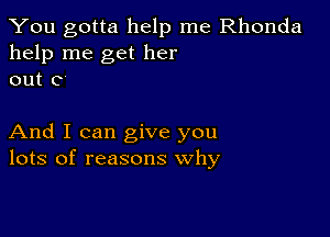 You gotta help me Rhonda
help me get her
out 0

And I can give you
lots of reasons why