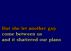 But she let another guy
come between us

and it shattered our plans