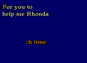 For you to
help me Rhonda