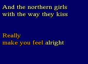 And the northern girls
with the way they kiss

Really
make you feel alright