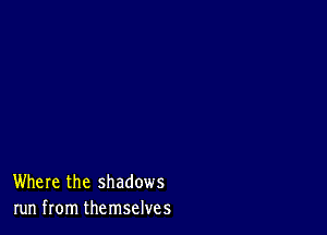 Where the shadows
run from themselves