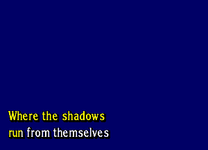 Where the shadows
run from themselves