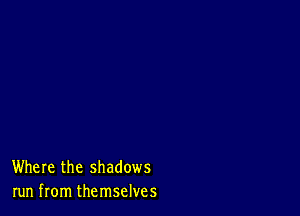 Where the shadows
run from themselves