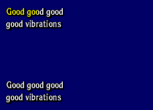 Good good good
good vibIations

Good good good
good vibrations