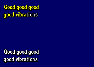 Good good good
good vibIations

Good good good
good vibrations