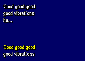 Good good good
good vibIations
ha...

Good good good
good vibrations