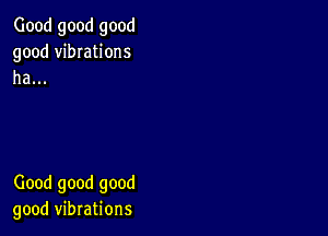 Good good good
good vibIations
ha...

Good good good
good vibrations