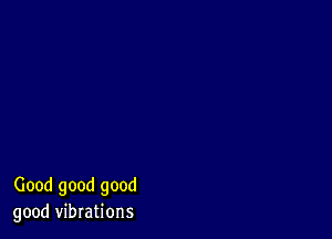 Good good good
good vibrations