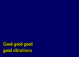 Good good good
good vibrations