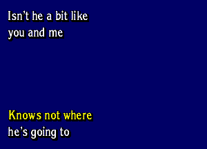 Isn't he a bit like
you and me

Knows not where
he's going to