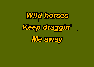 WHd horses
Keep draggin'

Me away