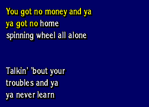 You got no money and ya
ya got no home
spinning wheel all alone

Talkin' 'bout your
troubles and ya
ya never learn