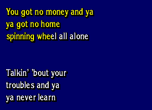 You got no money and ya
ya got no home
spinning wheel all alone

Talkin' 'bout your
troubles and ya
ya never learn