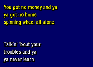 You got no money and ya
ya got no home
spinning wheel all alone

Talkin' 'bout your
troubles and ya
ya never learn