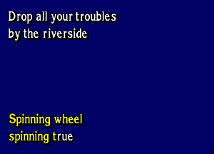 Drop all your troubles
by the riveIside

Spinning wheel
spinning true