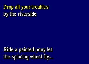 Drop all your troubles
by the riveIside

Ride a painted pony let
the spinning wheel fly...