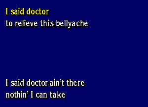 I said doctor
to relieve this bcllyache

I said doctor ain't there
nothin' I can take