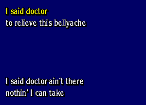 I said doctOI
to relieve this bcllyache

I said doctor ain't there
nothin' I can take