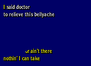 I said doctor
to relieve this bcllyache

ur ain't there
nothin' I can take