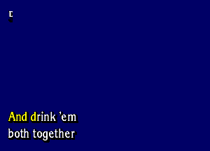 And drink 'em
both together