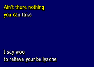 Ain't there nothing
you can take

I say woo
to relieve your bellyache