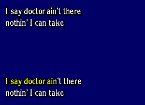 Isay doctor ain't there
nothin'l can take

I say doctor ain't there
nothin' I can take