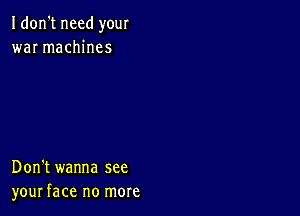 Idon't need your
war machines

Don't wanna see
your face no more