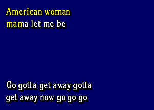 AmeIican woman
mama let me be

00 gotta get away gotta
get away now go go go