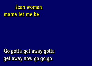 jcan woman
mama let me be

00 gotta get away gotta
get away now go go go