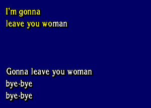 I'm gonna
leave you woman

Gonna leave you woman
bye-bye
bye-bye