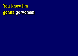 You know I'm
gonna go woman